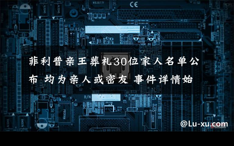 菲利普亲王葬礼30位家人名单公布 均为亲人或密友 事件详情始末介绍!