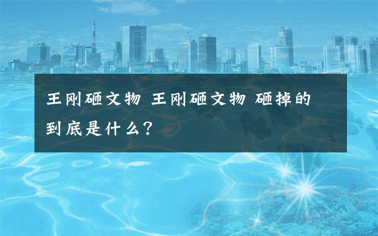 王刚砸文物 王刚砸文物 砸掉的到底是什么？