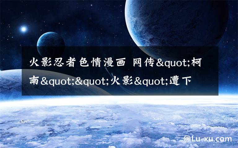 火影忍者色情漫画 网传"柯南""火影"遭下架专家建议字幕提示观看年龄