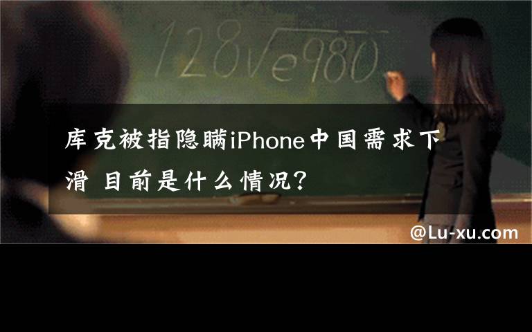 库克被指隐瞒iPhone中国需求下滑 目前是什么情况?