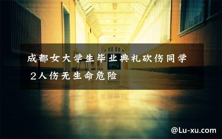 成都女大学生毕业典礼砍伤同学 2人伤无生命危险
