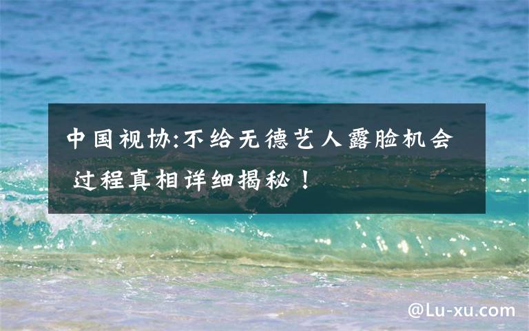 中国视协:不给无德艺人露脸机会 过程真相详细揭秘！