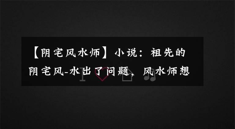 【阴宅风水师】小说:祖先的阴宅风-水出了问题,风水师想出了这样的解决方案吗?