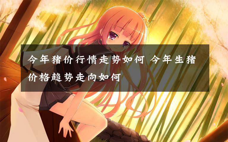 今年猪价行情走势如何 今年生猪价格趋势走向如何