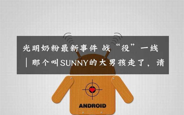 光明奶粉最新事件 战“役”一线|那个叫SUNNY的大男孩走了,请记住他叫位洪明!