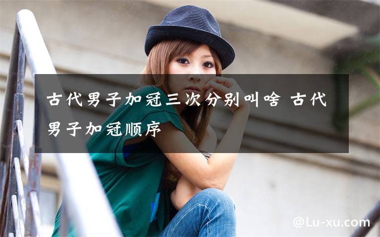 古代男子加冠三次分别叫啥 古代男子加冠顺序