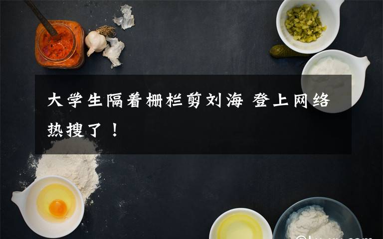 大学生隔着栅栏剪刘海 登上网络热搜了!