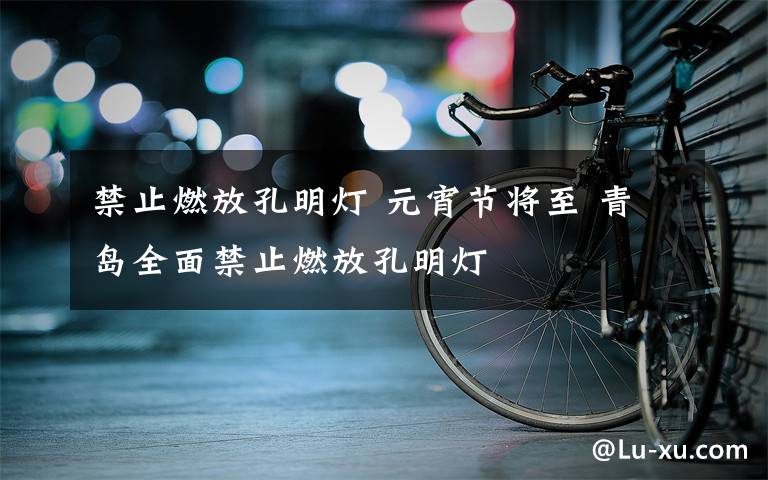 禁止燃放孔明灯 元宵节将至 青岛全面禁止燃放孔明灯