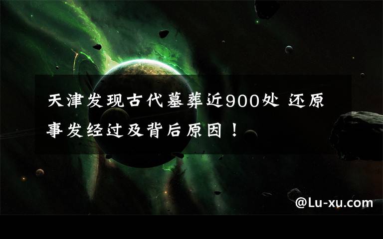 天津发现古代墓葬近900处 还原事发经过及背后原因!