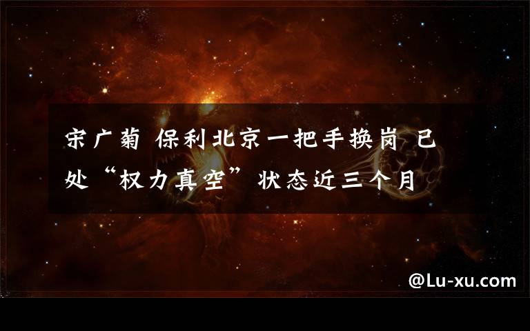 宋广菊 保利北京一把手换岗 已处“权力真空”状态近三个月