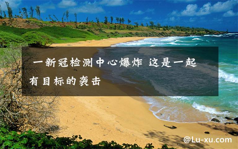 一新冠检测中心爆炸 这是一起有目标的袭击