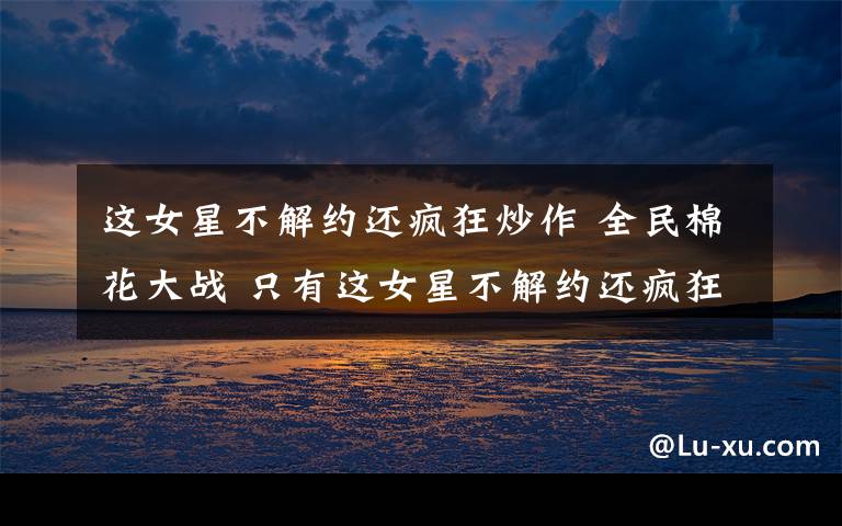 这女星不解约还疯狂炒作 全民棉花大战 只有这女星不解约还疯狂炒作！