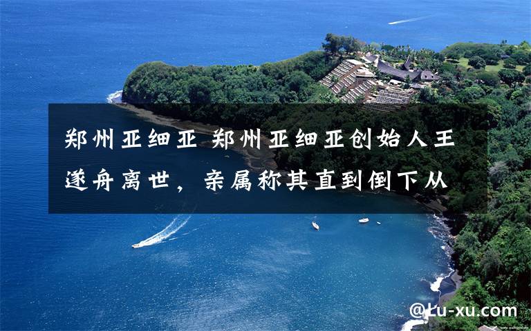 郑州亚细亚 郑州亚细亚创始人王遂舟离世,亲属称其直到倒下从未休息一天
