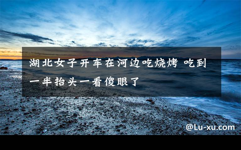 湖北女子开车在河边吃烧烤 吃到一半抬头一看傻眼了
