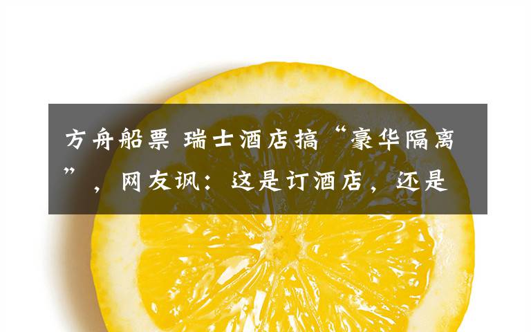 方舟船票 瑞士酒店搞“豪华隔离”，网友讽：这是订酒店，还是订诺亚方舟船票？