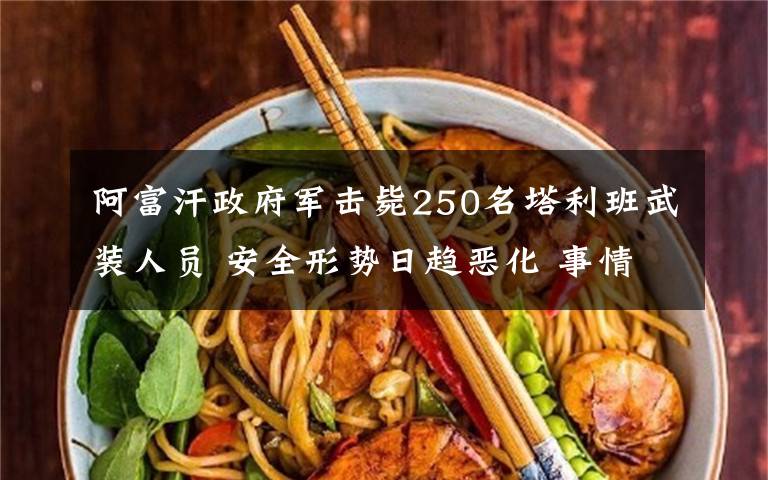 阿富汗政府军击毙250名塔利班武装人员 安全形势日趋恶化 事情的详情始末是怎么样了！