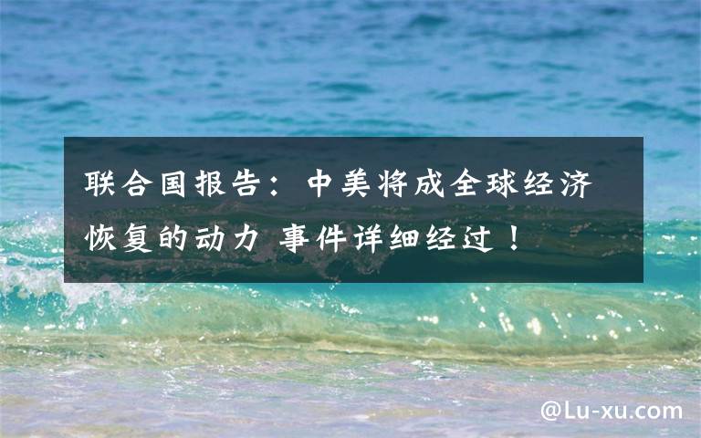 联合国报告：中美将成全球经济恢复的动力 事件详细经过！
