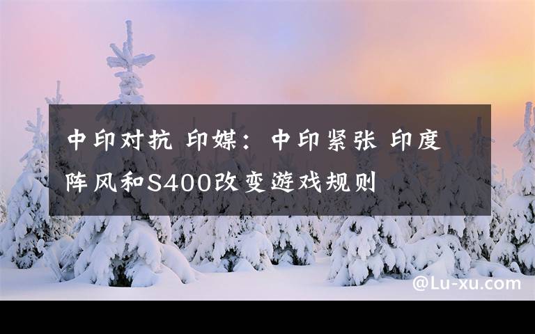 中印对抗 印媒:中印紧张 印度阵风和S400改变游戏规则