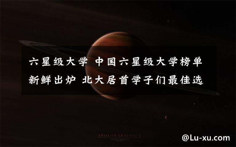 六星级大学 中国六星级大学榜单新鲜出炉 北大居首学子们最佳选择