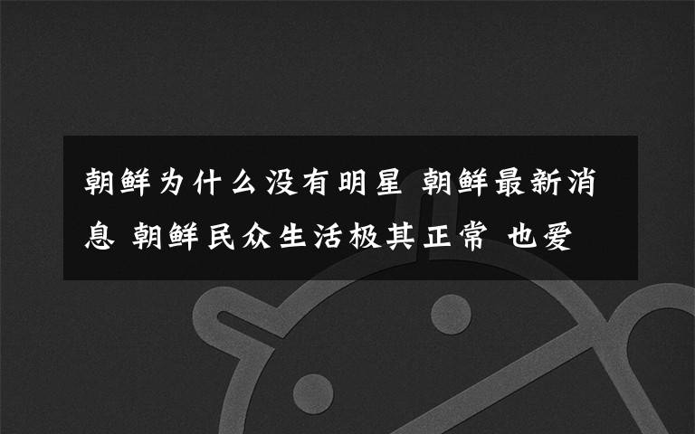 朝鲜为什么没有明星 朝鲜最新消息 朝鲜民众生活极其正常 也爱打听明星八卦