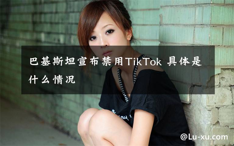 巴基斯坦宣布禁用TikTok 具体是什么情况