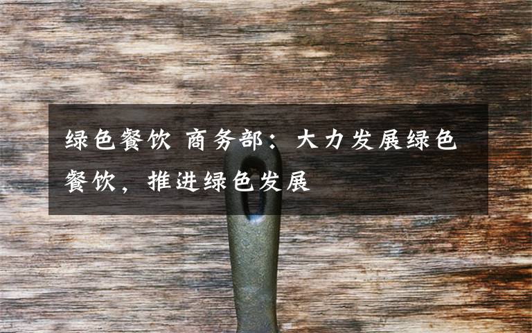 绿色餐饮 商务部:大力发展绿色餐饮,推进绿色发展