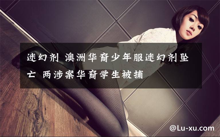 迷幻剂 澳洲华裔少年服迷幻剂坠亡 两涉案华裔学生被捕
