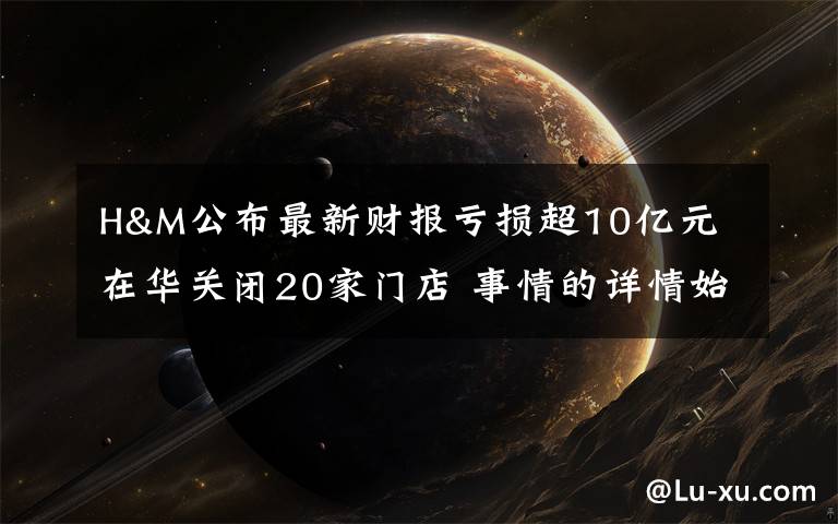 H&M公布最新财报亏损超10亿元 在华关闭20家门店 事情的详情始末是怎么样了!