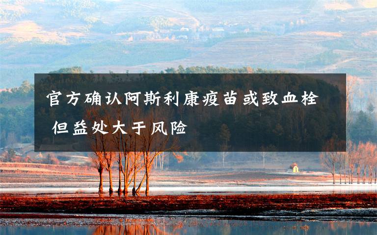 官方确认阿斯利康疫苗或致血栓 但益处大于风险