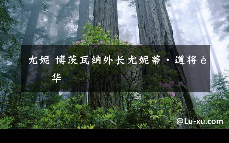 尤妮 博茨瓦纳外长尤妮蒂·道将访华