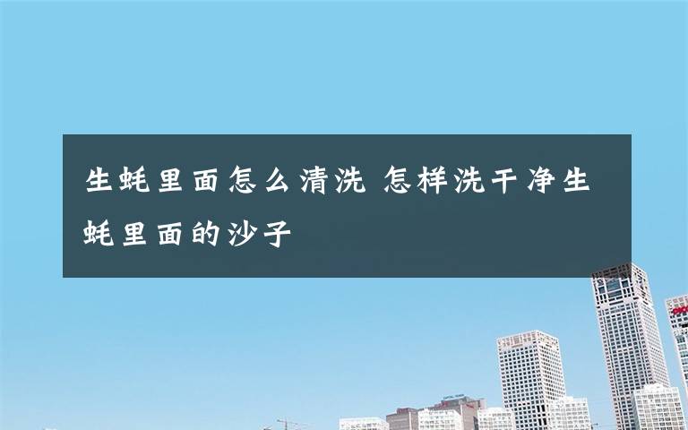 生蚝里面怎么清洗 怎样洗干净生蚝里面的沙子