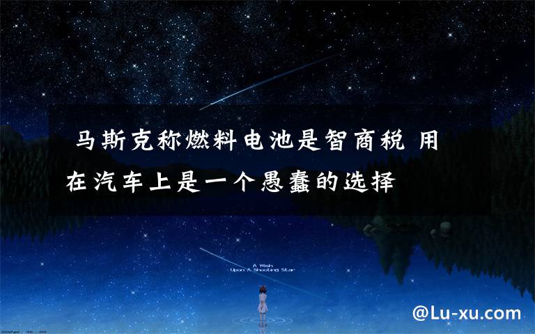 马斯克称燃料电池是智商税 用在汽车上是一个愚蠢的选择