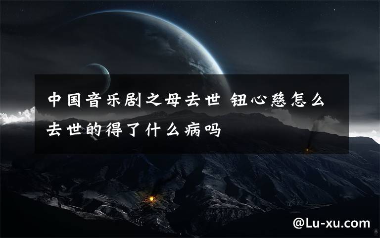 中国音乐剧之母去世 钮心慈怎么去世的得了什么病吗