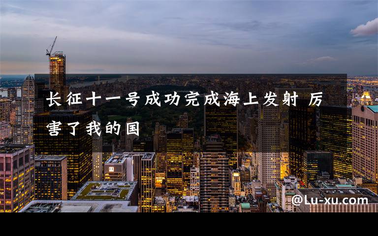 长征十一号成功完成海上发射 厉害了我的国