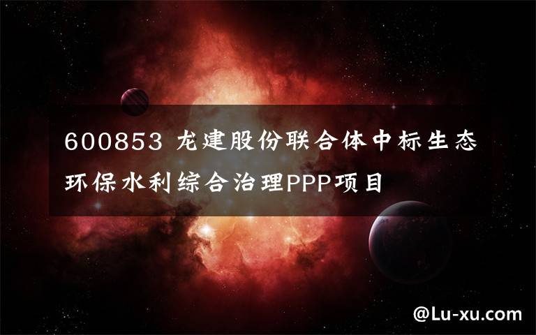 600853 龙建股份联合体中标生态环保水利综合治理PPP项目
