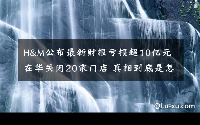 H&M公布最新财报亏损超10亿元 在华关闭20家门店 真相到底是怎样的?