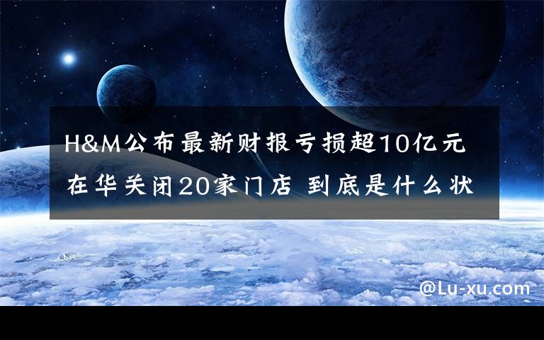 H&M公布最新财报亏损超10亿元 在华关闭20家门店 到底是什么状况？