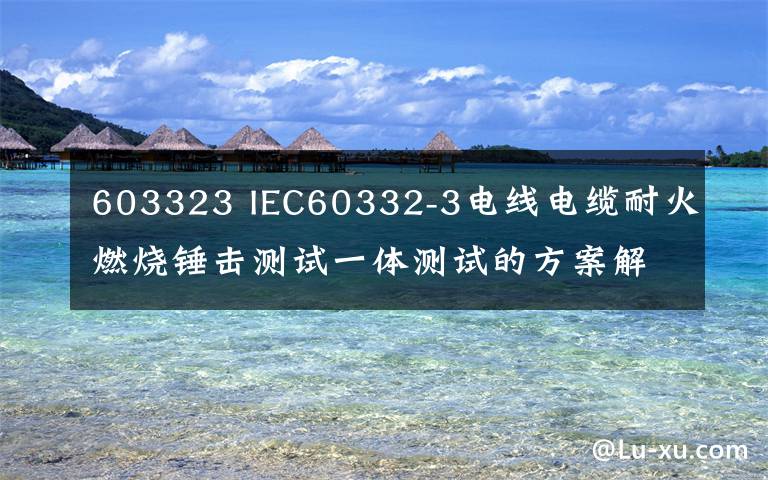 603323 IEC60332-3电线电缆耐火燃烧锤击测试一体测试的方案解析