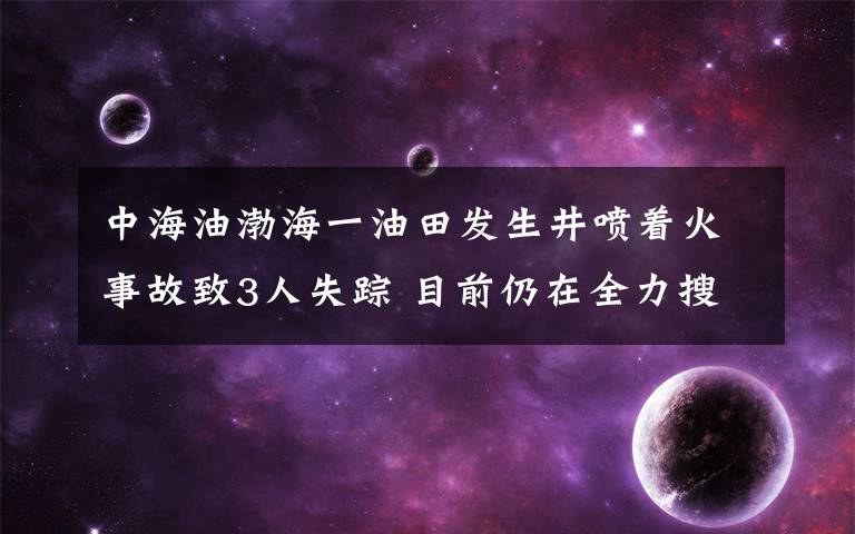中海油渤海一油田发生井喷着火事故致3人失踪 目前仍在全力搜救 到底是什么状况?