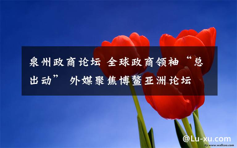 泉州政商论坛 全球政商领袖“总出动” 外媒聚焦博鳌亚洲论坛