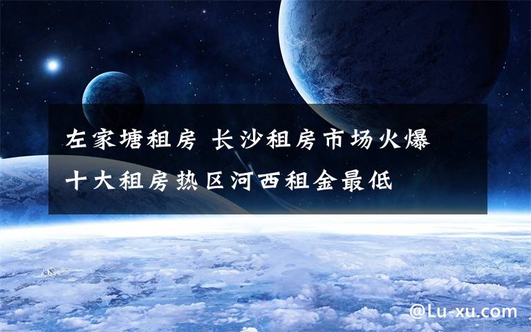 左家塘租房 长沙租房市场火爆 十大租房热区河西租金最低