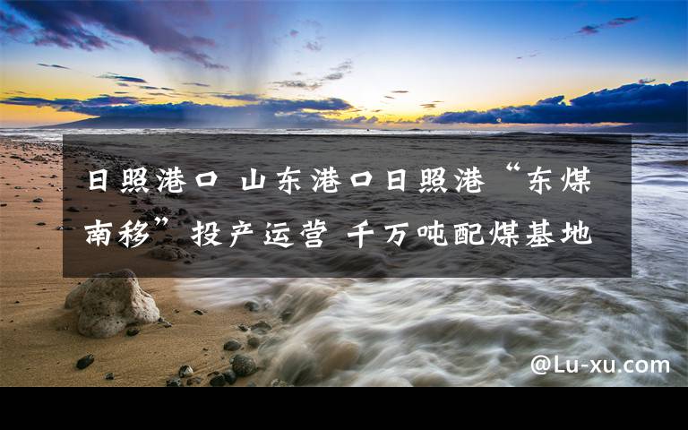 日照港口 山东港口日照港“东煤南移”投产运营 千万吨配煤基地开工