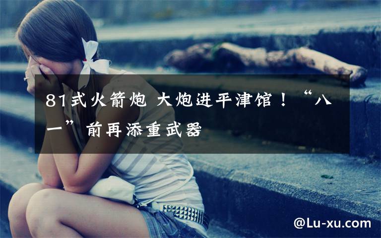 81式火箭炮 大炮进平津馆!“八一”前再添重武器