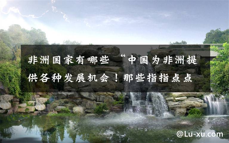 非洲国家有哪些 “中国为非洲提供各种发展机会！那些指指点点的国家在哪儿呢？”