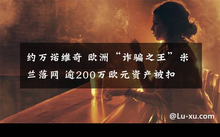 约万诺维奇 欧洲“诈骗之王”米兰落网 逾200万欧元资产被扣