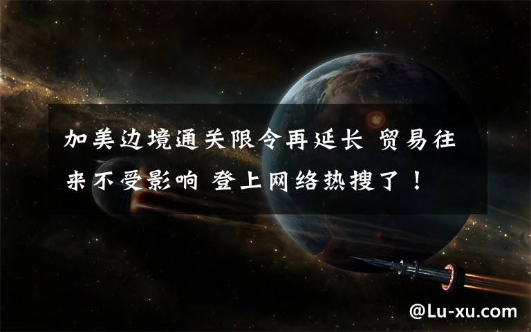 加美边境通关限令再延长 贸易往来不受影响 登上网络热搜了！