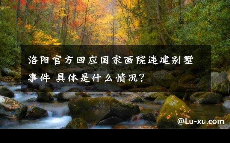 洛阳官方回应国家画院违建别墅事件 具体是什么情况?