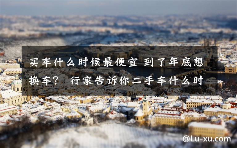 买车什么时候最便宜 到了年底想换车? 行家告诉你二手车什么时候卖最划算