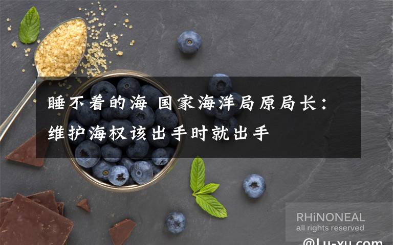 睡不着的海 国家海洋局原局长：维护海权该出手时就出手