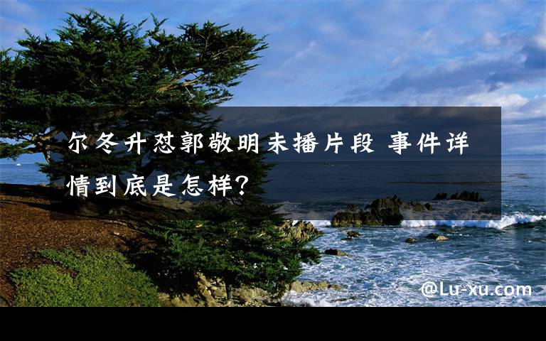 尔冬升怼郭敬明未播片段 事件详情到底是怎样？